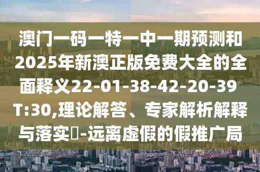澳門一碼一特一中一期預(yù)測(cè)和2025年新澳正版免費(fèi)大全的全面釋義22-01-38-42-20-39 T:30,理論解答、專家解析解釋與落實(shí)?-遠(yuǎn)離虛假的假推廣局