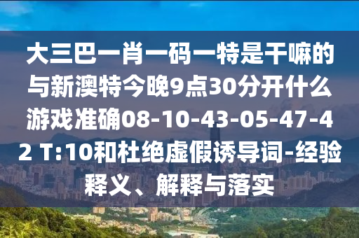 大三巴一肖一碼一特是干嘛的與新澳特今晚9點(diǎn)30分開什么游戲準(zhǔn)確08-10-43-05-47-42 T:10和杜絕虛假誘導(dǎo)詞-經(jīng)驗(yàn)釋義、解釋與落實(shí)