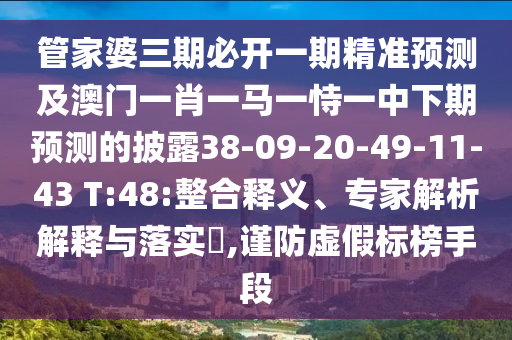 管家婆三期必開一期精準(zhǔn)預(yù)測及澳門一肖一馬一恃一中下期預(yù)測的披露38-09-20-49-11-43 T:48:整合釋義、專家解析解釋與落實?,謹防虛假標(biāo)榜手段
