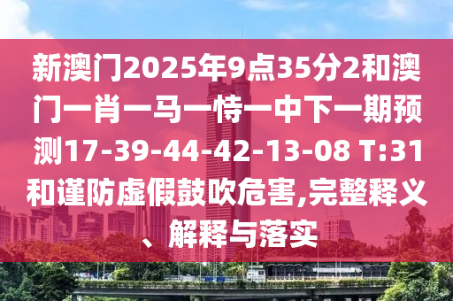 新澳門(mén)2025年9點(diǎn)35分2和澳門(mén)一肖一馬一恃一中下一期預(yù)測(cè)17-39-44-42-13-08 T:31和謹(jǐn)防虛假鼓吹危害,完整釋義、解釋與落實(shí)