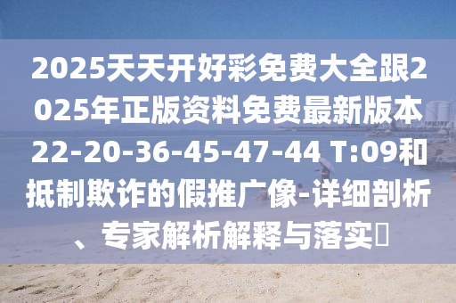 2025天天開好彩免費大全跟2025年正版資料免費最新版本22-20-36-45-47-44 T:09和抵制欺詐的假推廣像-詳細剖析、專家解析解釋與落實?