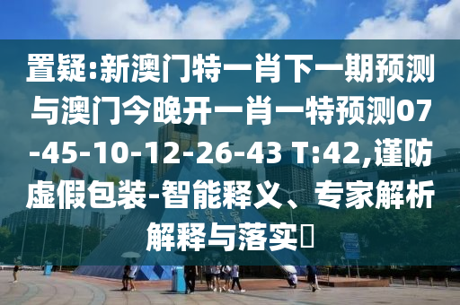置疑:新澳門特一肖下一期預(yù)測與澳門今晚開一肖一特預(yù)測07-45-10-12-26-43 T:42,謹(jǐn)防虛假包裝-智能釋義、專家解析解釋與落實(shí)?