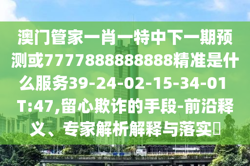 澳門(mén)管家一肖一特中下一期預(yù)測(cè)或7777888888888精準(zhǔn)是什么服務(wù)39-24-02-15-34-01 T:47,留心欺詐的手段-前沿釋義、專(zhuān)家解析解釋與落實(shí)?