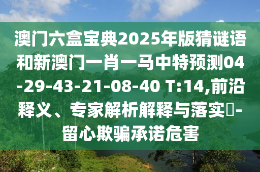 澳門六盒寶典2025年版猜謎語和新澳門一肖一馬中特預(yù)測(cè)04-29-43-21-08-40 T:14,前沿釋義、專家解析解釋與落實(shí)?-留心欺騙承諾危害
