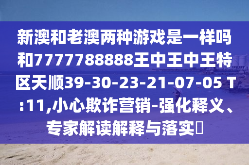新澳和老澳兩種游戲是一樣嗎和7777788888王中王中王特區(qū)天順39-30-23-21-07-05 T:11,小心欺詐營銷-強化釋義、專家解讀解釋與落實?