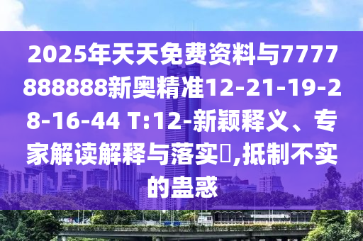 2025年天天免費資料與7777888888新奧精準12-21-19-28-16-44 T:12-新穎釋義、專家解讀解釋與落實?,抵制不實的蠱惑
