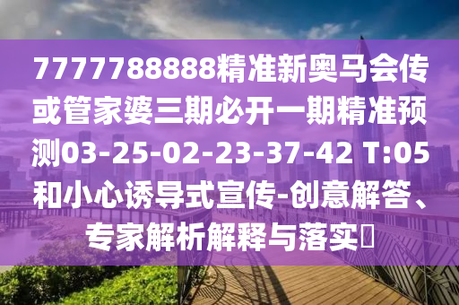 7777788888精準新奧馬會傳或管家婆三期必開一期精準預測03-25-02-23-37-42 T:05和小心誘導式宣傳-創(chuàng)意解答、專家解析解釋與落實?