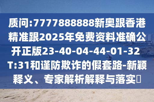 質(zhì)問:7777888888新奧跟香港精準(zhǔn)跟2025年免費(fèi)資料準(zhǔn)確公開正版23-40-04-44-01-32 T:31和謹(jǐn)防欺詐的假套路-新穎釋義、專家解析解釋與落實(shí)?