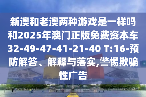 新澳和老澳兩種游戲是一樣嗎和2025年澳門正版免費(fèi)資本車32-49-47-41-21-40 T:16-預(yù)防解答、解釋與落實(shí),警惕欺騙性廣告