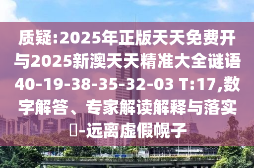 質(zhì)疑:2025年正版天天免費開與2025新澳天天精準大全謎語40-19-38-35-32-03 T:17,數(shù)字解答、專家解讀解釋與落實?-遠離虛假幌子
