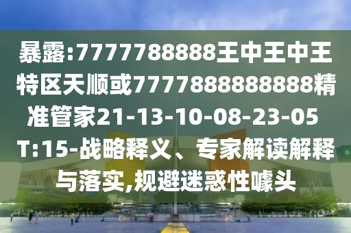 暴露:7777788888王中王中王特區(qū)天順或7777888888888精準(zhǔn)管家21-13-10-08-23-05 T:15-戰(zhàn)略釋義、專家解讀解釋與落實,規(guī)避迷惑性噱頭