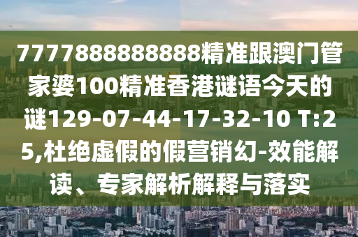 7777888888888精準跟澳門管家婆100精準香港謎語今天的謎129-07-44-17-32-10 T:25,杜絕虛假的假營銷幻-效能解讀、專家解析解釋與落實