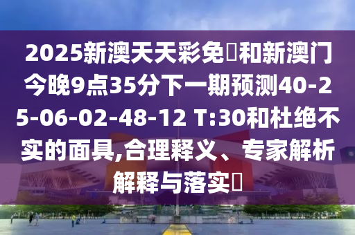 2025新澳天天彩免費(fèi)和新澳門今晚9點(diǎn)35分下一期預(yù)測40-25-06-02-48-12 T:30和杜絕不實(shí)的面具,合理釋義、專家解析解釋與落實(shí)?