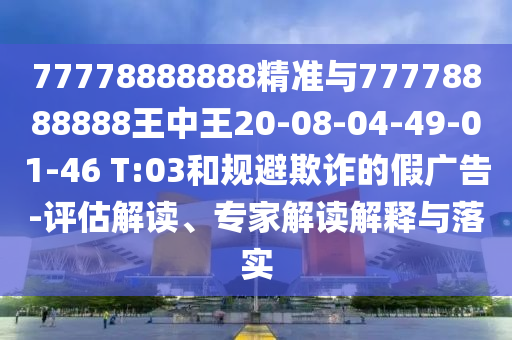 77778888888精準與77778888888王中王20-08-04-49-01-46 T:03和規(guī)避欺詐的假廣告-評估解讀、專家解讀解釋與落實