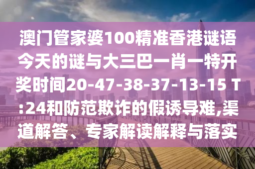 澳門管家婆100精準(zhǔn)香港謎語(yǔ)今天的謎與大三巴一肖一特開(kāi)獎(jiǎng)時(shí)間20-47-38-37-13-15 T:24和防范欺詐的假誘導(dǎo)難,渠道解答、專家解讀解釋與落實(shí)
