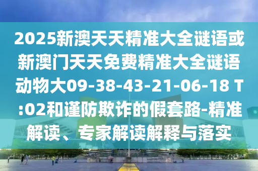 2025新澳天天精準(zhǔn)大全謎語或新澳門天天免費(fèi)精準(zhǔn)大全謎語動物大09-38-43-21-06-18 T:02和謹(jǐn)防欺詐的假套路-精準(zhǔn)解讀、專家解讀解釋與落實(shí)