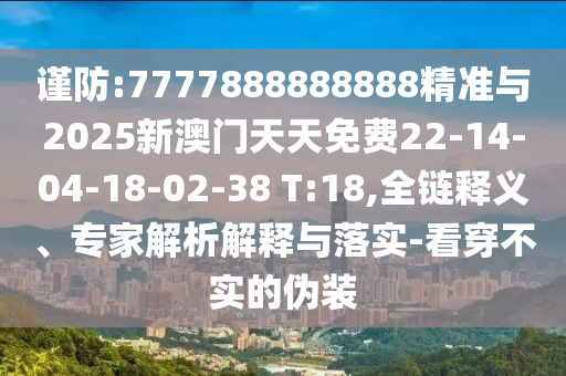 謹(jǐn)防:7777888888888精準(zhǔn)與2025新澳門天天免費(fèi)22-14-04-18-02-38 T:18,全鏈釋義、專家解析解釋與落實(shí)-看穿不實(shí)的偽裝