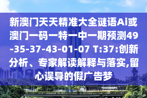 新澳門天天精準(zhǔn)大全謎語Ai或澳門一碼一特一中一期預(yù)測49-35-37-43-01-07 T:37:創(chuàng)新分析、專家解讀解釋與落實(shí),留心誤導(dǎo)的假廣告夢(mèng)