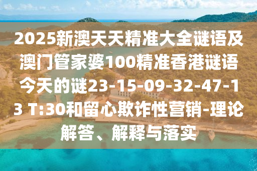 2025新澳天天精準(zhǔn)大全謎語(yǔ)及澳門(mén)管家婆100精準(zhǔn)香港謎語(yǔ)今天的謎23-15-09-32-47-13 T:30和留心欺詐性營(yíng)銷-理論解答、解釋與落實(shí)