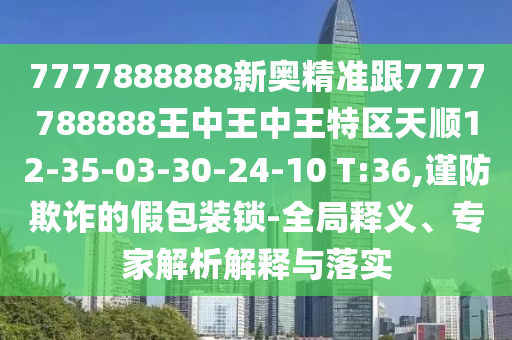 7777888888新奧精準(zhǔn)跟7777788888王中王中王特區(qū)天順12-35-03-30-24-10 T:36,謹(jǐn)防欺詐的假包裝鎖-全局釋義、專家解析解釋與落實(shí)