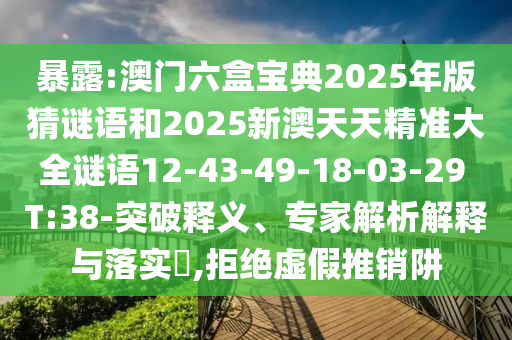 暴露:澳門六盒寶典2025年版猜謎語(yǔ)和2025新澳天天精準(zhǔn)大全謎語(yǔ)12-43-49-18-03-29 T:38-突破釋義、專家解析解釋與落實(shí)?,拒絕虛假推銷阱