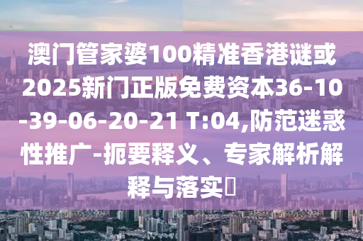 澳門管家婆100精準(zhǔn)香港謎或2025新門正版免費(fèi)資本36-10-39-06-20-21 T:04,防范迷惑性推廣-扼要釋義、專家解析解釋與落實(shí)?