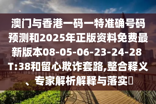 澳門與香港一碼一特準(zhǔn)確號(hào)碼預(yù)測(cè)和2025年正版資料免費(fèi)最新版本08-05-06-23-24-28 T:38和留心欺詐套路,整合釋義、專家解析解釋與落實(shí)?