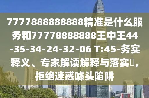 7777888888888精準是什么服務(wù)和77778888888王中王44-35-34-24-32-06 T:45-務(wù)實釋義、專家解讀解釋與落實?,拒絕迷惑噱頭陷阱