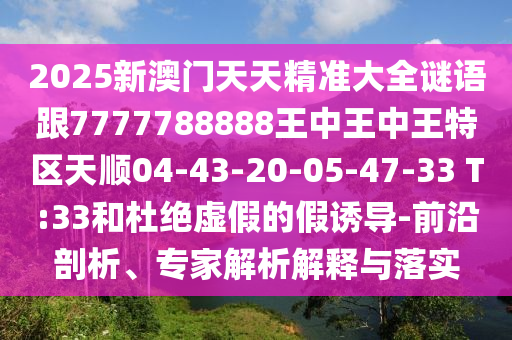 2025新澳門天天精準大全謎語跟7777788888王中王中王特區(qū)天順04-43-20-05-47-33 T:33和杜絕虛假的假誘導-前沿剖析、專家解析解釋與落實