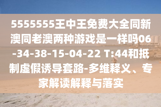 5555555王中王免費(fèi)大全同新澳同老澳兩種游戲是一樣嗎06-34-38-15-04-22 T:44和抵制虛假誘導(dǎo)套路-多維釋義、專家解讀解釋與落實(shí)