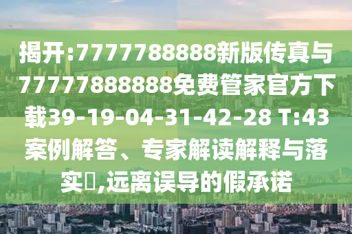 揭開(kāi):7777788888新版?zhèn)髡媾c77777888888免費(fèi)管家官方下載39-19-04-31-42-28 T:43案例解答、專家解讀解釋與落實(shí)?,遠(yuǎn)離誤導(dǎo)的假承諾