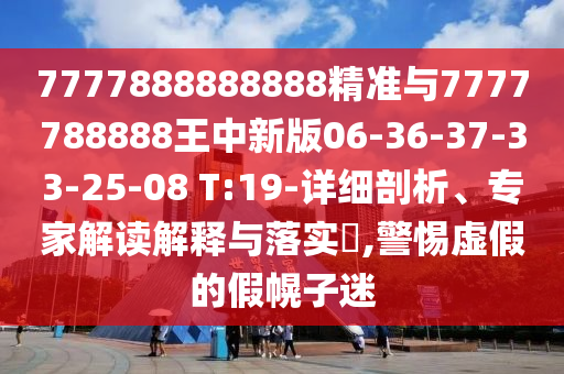 7777888888888精準與7777788888王中新版06-36-37-33-25-08 T:19-詳細剖析、專家解讀解釋與落實?,警惕虛假的假幌子迷