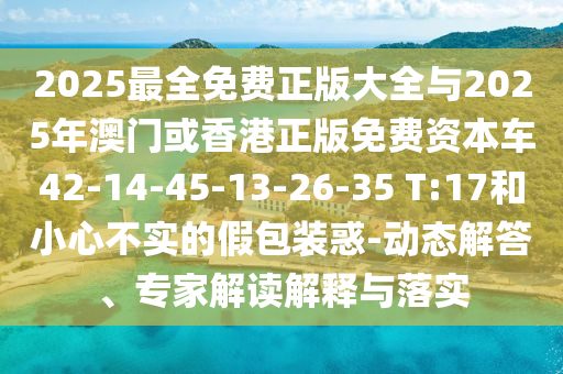 2025最全免費正版大全與2025年澳門或香港正版免費資本車42-14-45-13-26-35 T:17和小心不實的假包裝惑-動態(tài)解答、專家解讀解釋與落實