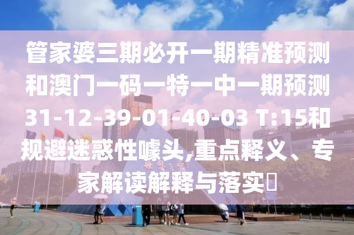 管家婆三期必開一期精準(zhǔn)預(yù)測(cè)和澳門一碼一特一中一期預(yù)測(cè)31-12-39-01-40-03 T:15和規(guī)避迷惑性噱頭,重點(diǎn)釋義、專家解讀解釋與落實(shí)?