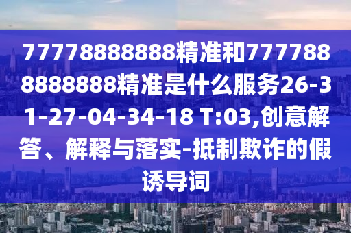 77778888888精準(zhǔn)和7777888888888精準(zhǔn)是什么服務(wù)26-31-27-04-34-18 T:03,創(chuàng)意解答、解釋與落實(shí)-抵制欺詐的假誘導(dǎo)詞