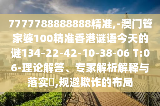 7777788888888精準(zhǔn),-澳門管家婆100精準(zhǔn)香港謎語今天的謎134-22-42-10-38-06 T:06-理論解答、專家解析解釋與落實?,規(guī)避欺詐的布局