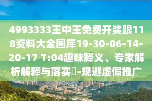 4993333王中王免費開獎跟118資料大全圖庫19-30-06-14-20-17 T:04趣味釋義、專家解析解釋與落實?-規(guī)避虛假推廣