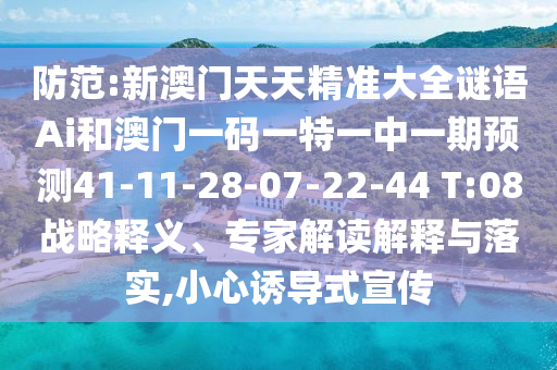 防范:新澳門(mén)天天精準(zhǔn)大全謎語(yǔ)Ai和澳門(mén)一碼一特一中一期預(yù)測(cè)41-11-28-07-22-44 T:08戰(zhàn)略釋義、專(zhuān)家解讀解釋與落實(shí),小心誘導(dǎo)式宣傳