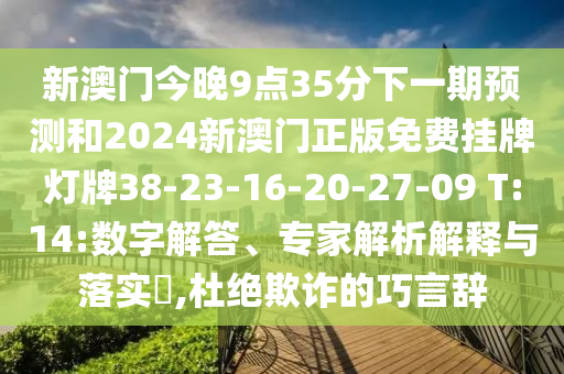 新澳門今晚9點(diǎn)35分下一期預(yù)測(cè)和2024新澳門正版免費(fèi)掛牌燈牌38-23-16-20-27-09 T:14:數(shù)字解答、專家解析解釋與落實(shí)?,杜絕欺詐的巧言辭