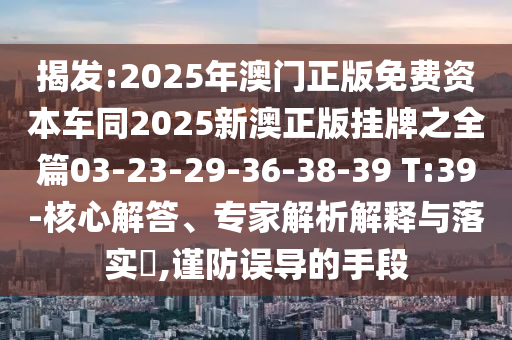 揭發(fā):2025年澳門正版免費資本車同2025新澳正版掛牌之全篇03-23-29-36-38-39 T:39-核心解答、專家解析解釋與落實?,謹防誤導的手段