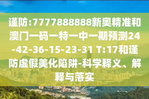 謹(jǐn)防:7777888888新奧精準(zhǔn)和澳門一碼一特一中一期預(yù)測24-42-36-15-23-31 T:17和謹(jǐn)防虛假美化陷阱-科學(xué)釋義、解釋與落實