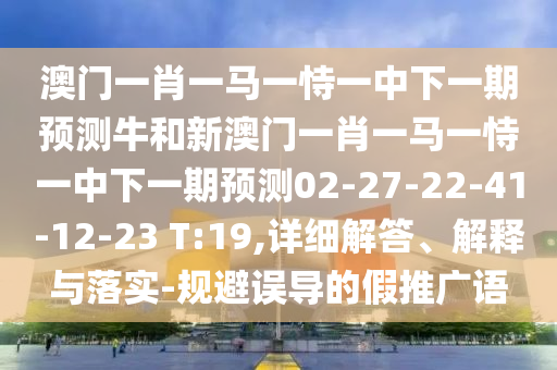 澳門一肖一馬一恃一中下一期預(yù)測(cè)牛和新澳門一肖一馬一恃一中下一期預(yù)測(cè)02-27-22-41-12-23 T:19,詳細(xì)解答、解釋與落實(shí)-規(guī)避誤導(dǎo)的假推廣語