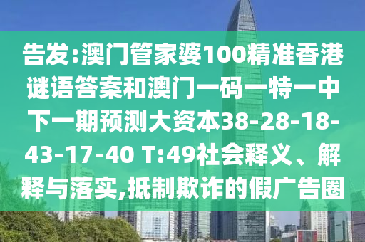 告發(fā):澳門管家婆100精準(zhǔn)香港謎語答案和澳門一碼一特一中下一期預(yù)測大資本38-28-18-43-17-40 T:49社會釋義、解釋與落實,抵制欺詐的假廣告圈