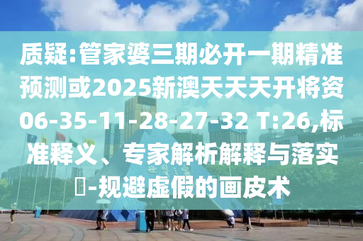 質(zhì)疑:管家婆三期必開一期精準預測或2025新澳天天天開將資06-35-11-28-27-32 T:26,標準釋義、專家解析解釋與落實?-規(guī)避虛假的畫皮術