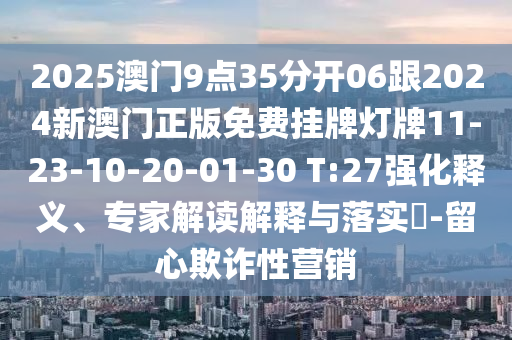 2025澳門9點(diǎn)35分開(kāi)06跟2024新澳門正版免費(fèi)掛牌燈牌11-23-10-20-01-30 T:27強(qiáng)化釋義、專家解讀解釋與落實(shí)?-留心欺詐性營(yíng)銷