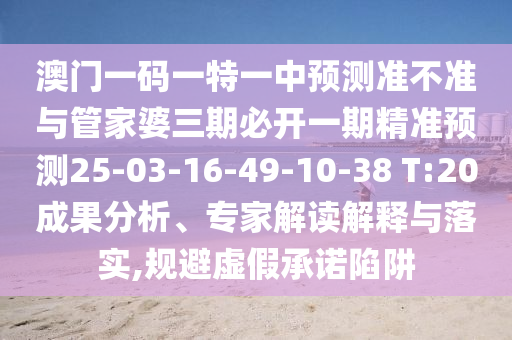 澳門一碼一特一中預(yù)測準(zhǔn)不準(zhǔn)與管家婆三期必開一期精準(zhǔn)預(yù)測25-03-16-49-10-38 T:20成果分析、專家解讀解釋與落實,規(guī)避虛假承諾陷阱