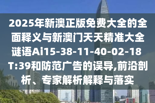 2025年新澳正版免費(fèi)大全的全面釋義與新澳門天天精準(zhǔn)大全謎語Ai15-38-11-40-02-18 T:39和防范廣告的誤導(dǎo),前沿剖析、專家解析解釋與落實(shí)