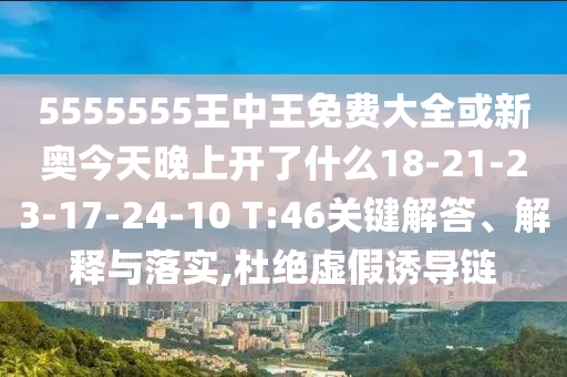 5555555王中王免費(fèi)大全或新奧今天晚上開了什么18-21-23-17-24-10 T:46關(guān)鍵解答、解釋與落實,杜絕虛假誘導(dǎo)鏈
