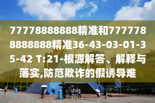 77778888888精準(zhǔn)和7777788888888精準(zhǔn)36-43-03-01-35-42 T:21-根源解答、解釋與落實(shí),防范欺詐的假誘導(dǎo)難