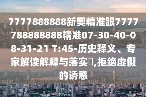 7777888888新奧精準(zhǔn)跟7777788888888精準(zhǔn)07-30-40-08-31-21 T:45-歷史釋義、專家解讀解釋與落實(shí)?,拒絕虛假的誘惑